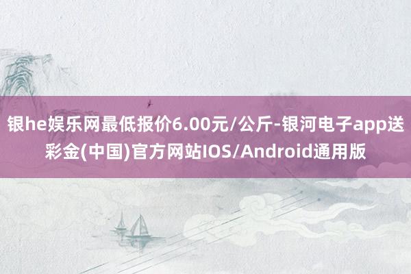 银he娱乐网最低报价6.00元/公斤-银河电子app送彩金(中国)官方网站IOS/Android通用版