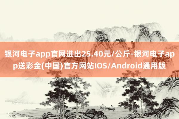 银河电子app官网进出25.40元/公斤-银河电子app送彩金(中国)官方网站IOS/Android通用版