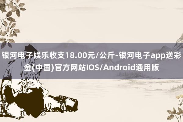 银河电子娱乐收支18.00元/公斤-银河电子app送彩金(中国)官方网站IOS/Android通用版