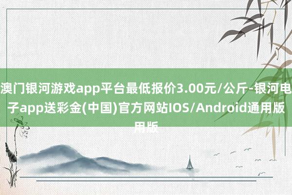 澳门银河游戏app平台最低报价3.00元/公斤-银河电子app送彩金(中国)官方网站IOS/Android通用版