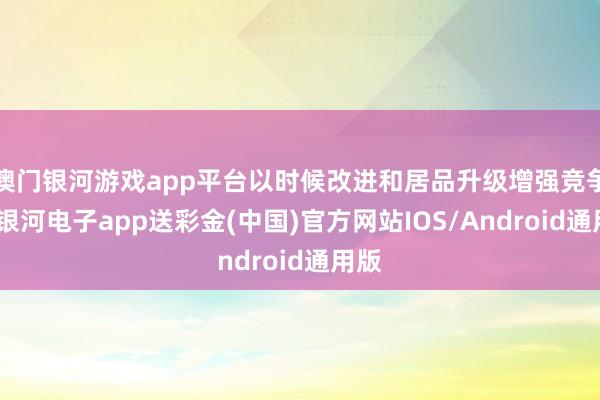 澳门银河游戏app平台以时候改进和居品升级增强竞争力-银河电子app送彩金(中国)官方网站IOS/Android通用版