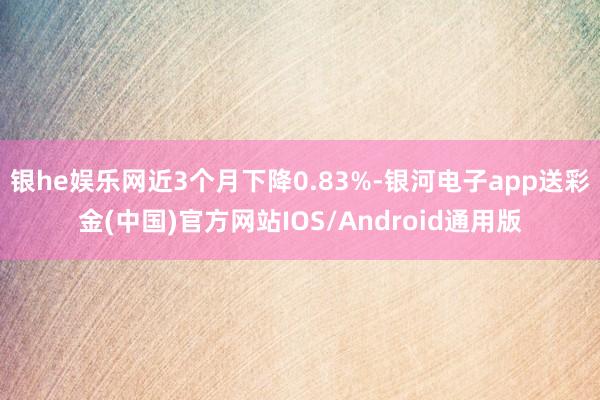 银he娱乐网近3个月下降0.83%-银河电子app送彩金(中国)官方网站IOS/Android通用版