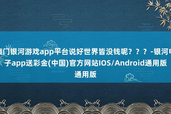 澳门银河游戏app平台说好世界皆没钱呢？？？-银河电子app送彩金(中国)官方网站IOS/Android通用版