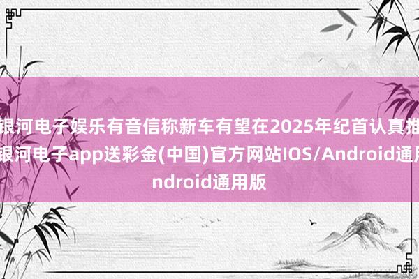 银河电子娱乐有音信称新车有望在2025年纪首认真推出-银河电子app送彩金(中国)官方网站IOS/Android通用版