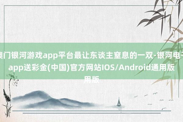 澳门银河游戏app平台最让东谈主窒息的一双-银河电子app送彩金(中国)官方网站IOS/Android通用版