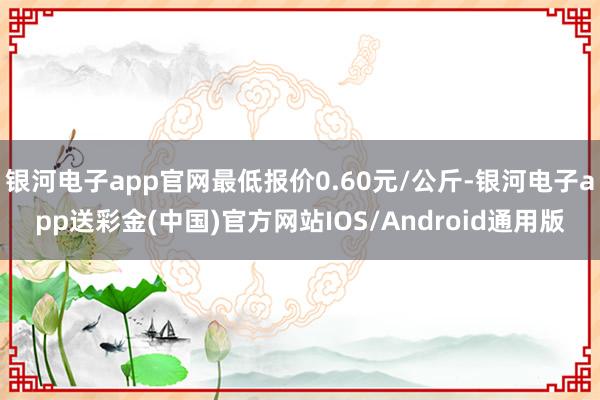 银河电子app官网最低报价0.60元/公斤-银河电子app送彩金(中国)官方网站IOS/Android通用版