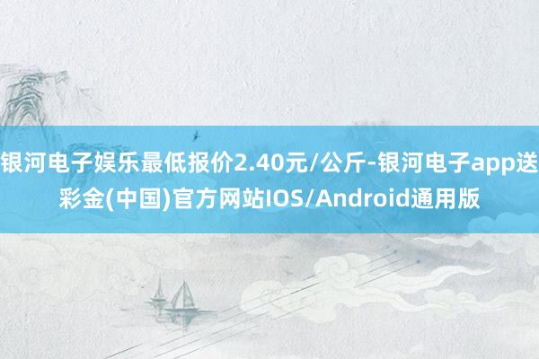 银河电子娱乐最低报价2.40元/公斤-银河电子app送彩金(中国)官方网站IOS/Android通用版