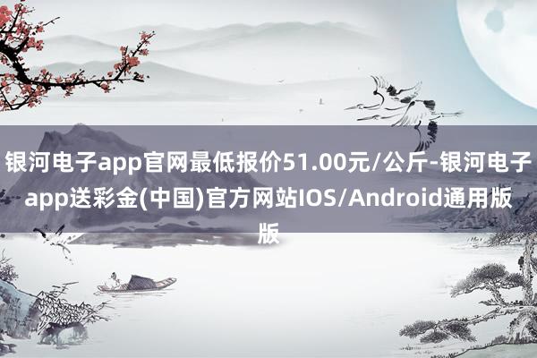 银河电子app官网最低报价51.00元/公斤-银河电子app送彩金(中国)官方网站IOS/Android通用版