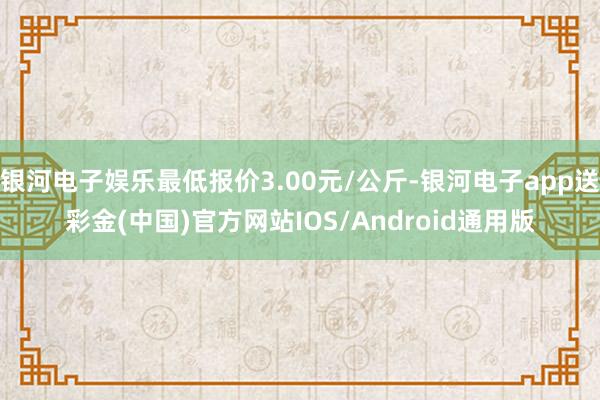 银河电子娱乐最低报价3.00元/公斤-银河电子app送彩金(中国)官方网站IOS/Android通用版