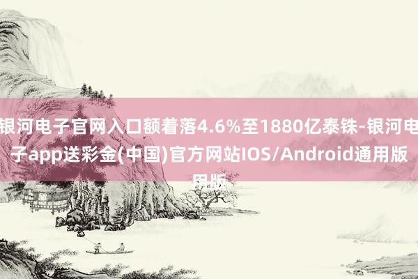 银河电子官网入口额着落4.6%至1880亿泰铢-银河电子app送彩金(中国)官方网站IOS/Android通用版