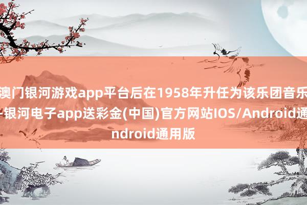 澳门银河游戏app平台后在1958年升任为该乐团音乐总监-银河电子app送彩金(中国)官方网站IOS/Android通用版