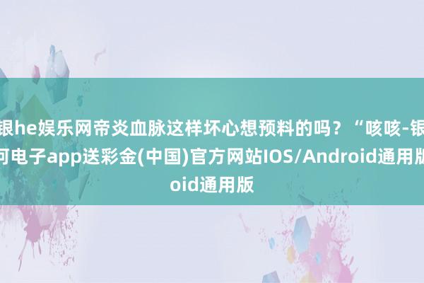 银he娱乐网帝炎血脉这样坏心想预料的吗？“咳咳-银河电子app送彩金(中国)官方网站IOS/Android通用版