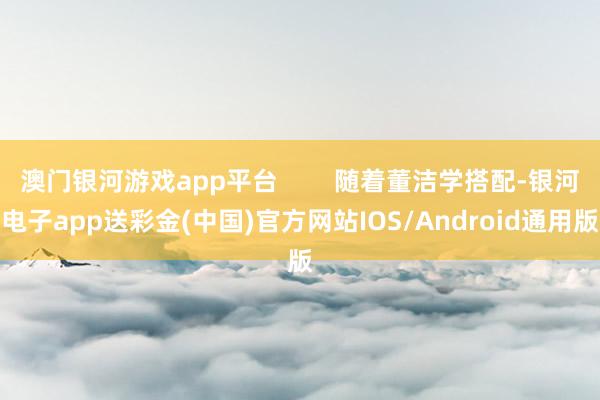 澳门银河游戏app平台        随着董洁学搭配-银河电子app送彩金(中国)官方网站IOS/Android通用版