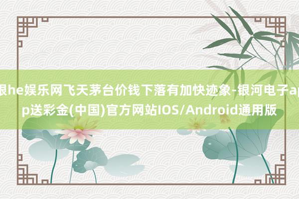 银he娱乐网飞天茅台价钱下落有加快迹象-银河电子app送彩金(中国)官方网站IOS/Android通用版