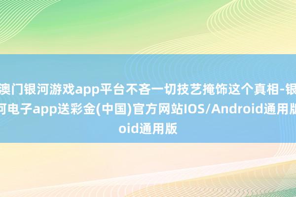 澳门银河游戏app平台不吝一切技艺掩饰这个真相-银河电子app送彩金(中国)官方网站IOS/Android通用版