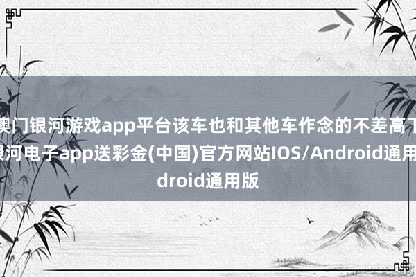 澳门银河游戏app平台该车也和其他车作念的不差高下-银河电子app送彩金(中国)官方网站IOS/Android通用版