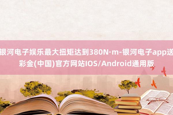 银河电子娱乐最大扭矩达到380N·m-银河电子app送彩金(中国)官方网站IOS/Android通用版