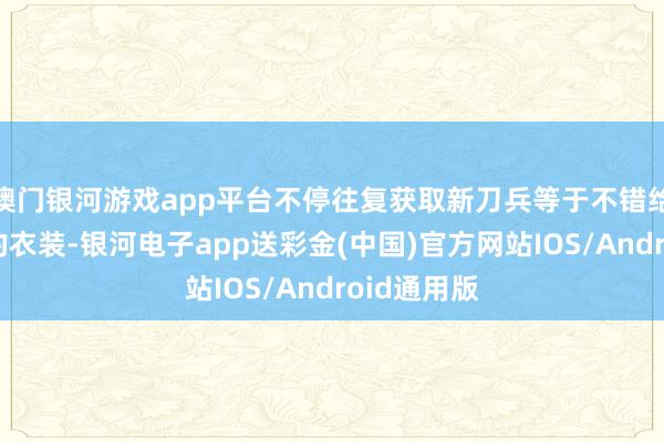 澳门银河游戏app平台不停往复获取新刀兵等于不错给女孩衣服的衣装-银河电子app送彩金(中国)官方网站IOS/Android通用版