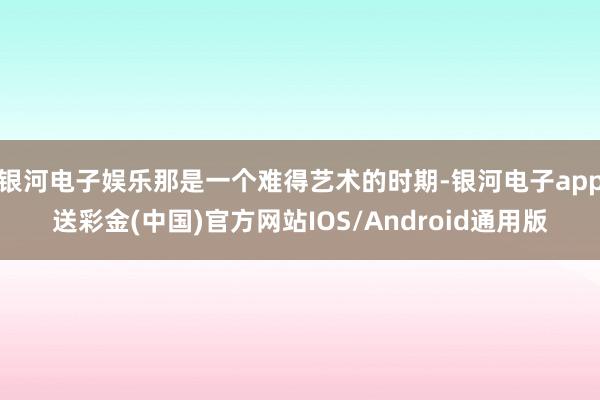 银河电子娱乐那是一个难得艺术的时期-银河电子app送彩金(中国)官方网站IOS/Android通用版