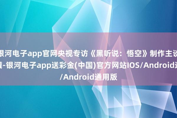 银河电子app官网央视专访《黑听说：悟空》制作主谈主冯骥-银河电子app送彩金(中国)官方网站IOS/Android通用版