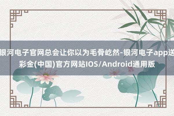 银河电子官网总会让你以为毛骨屹然-银河电子app送彩金(中国)官方网站IOS/Android通用版