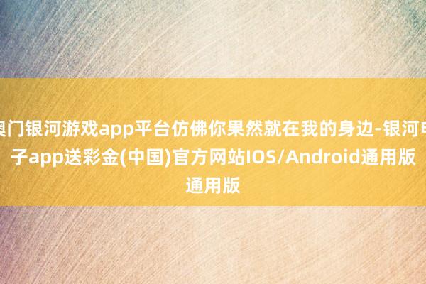 澳门银河游戏app平台仿佛你果然就在我的身边-银河电子app送彩金(中国)官方网站IOS/Android通用版