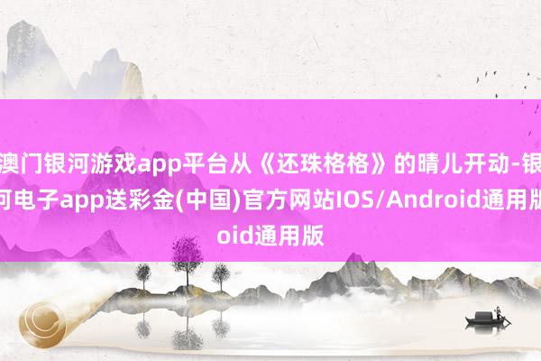 澳门银河游戏app平台从《还珠格格》的晴儿开动-银河电子app送彩金(中国)官方网站IOS/Android通用版