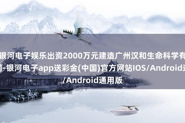 银河电子娱乐出资2000万元建造广州汉和生命科学有限公司-银河电子app送彩金(中国)官方网站IOS/Android通用版