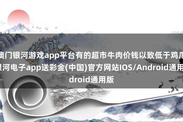 澳门银河游戏app平台有的超市牛肉价钱以致低于鸡爪-银河电子app送彩金(中国)官方网站IOS/Android通用版