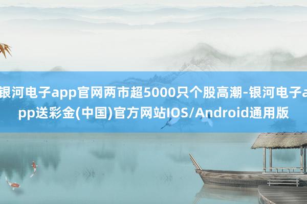 银河电子app官网两市超5000只个股高潮-银河电子app送彩金(中国)官方网站IOS/Android通用版