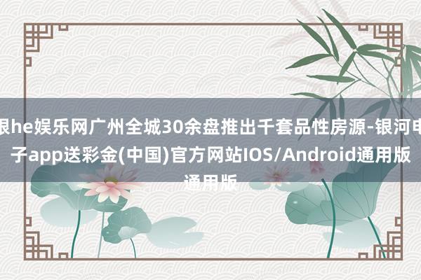 银he娱乐网广州全城30余盘推出千套品性房源-银河电子app送彩金(中国)官方网站IOS/Android通用版