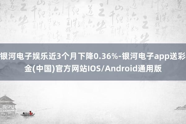 银河电子娱乐近3个月下降0.36%-银河电子app送彩金(中国)官方网站IOS/Android通用版