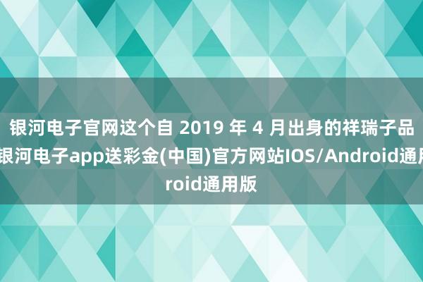 银河电子官网这个自 2019 年 4 月出身的祥瑞子品牌-银河电子app送彩金(中国)官方网站IOS/Android通用版