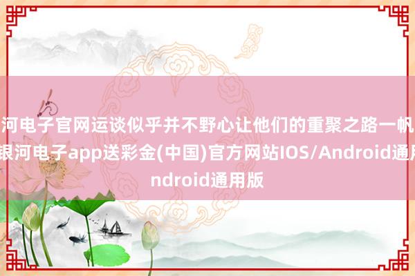 银河电子官网运谈似乎并不野心让他们的重聚之路一帆风顺-银河电子app送彩金(中国)官方网站IOS/Android通用版