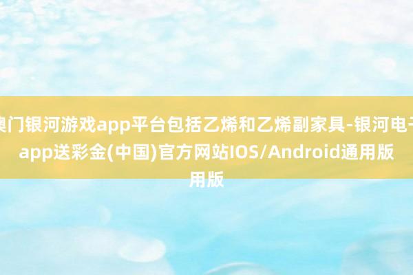 澳门银河游戏app平台包括乙烯和乙烯副家具-银河电子app送彩金(中国)官方网站IOS/Android通用版