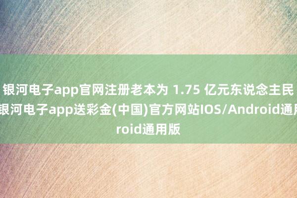 银河电子app官网注册老本为 1.75 亿元东说念主民币-银河电子app送彩金(中国)官方网站IOS/Android通用版