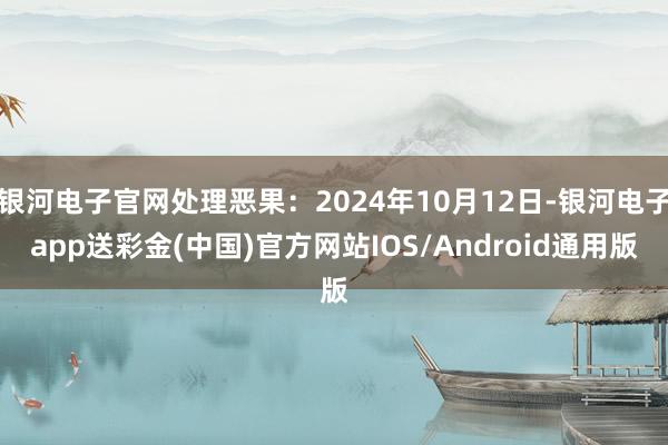 银河电子官网处理恶果：2024年10月12日-银河电子app送彩金(中国)官方网站IOS/Android通用版