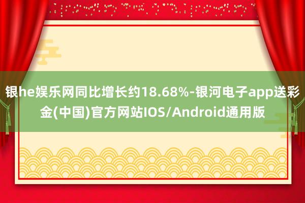 银he娱乐网同比增长约18.68%-银河电子app送彩金(中国)官方网站IOS/Android通用版