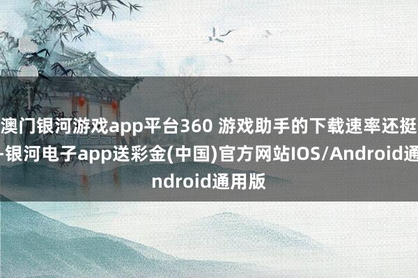 澳门银河游戏app平台360 游戏助手的下载速率还挺快的-银河电子app送彩金(中国)官方网站IOS/Android通用版