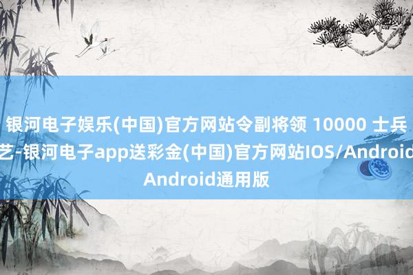 银河电子娱乐(中国)官方网站令副将领 10000 士兵费事罗艺-银河电子app送彩金(中国)官方网站IOS/Android通用版