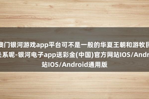 澳门银河游戏app平台可不是一般的华夏王朝和游牧民族之间的关系呢-银河电子app送彩金(中国)官方网站IOS/Android通用版