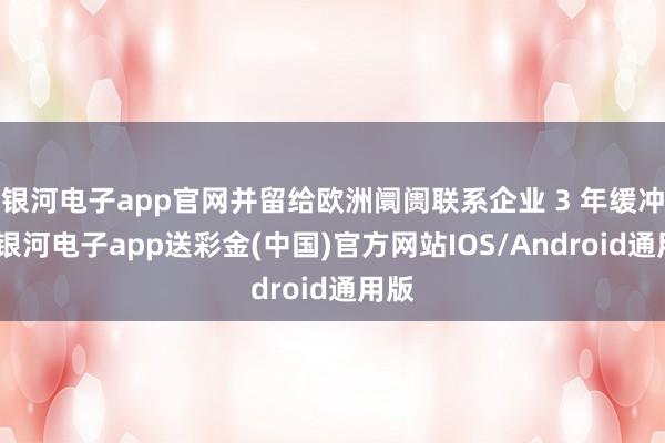 银河电子app官网并留给欧洲阛阓联系企业 3 年缓冲期-银河电子app送彩金(中国)官方网站IOS/Android通用版