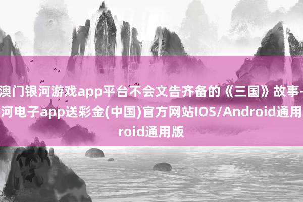 澳门银河游戏app平台不会文告齐备的《三国》故事-银河电子app送彩金(中国)官方网站IOS/Android通用版