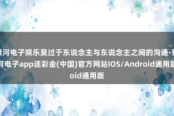 银河电子娱乐莫过于东说念主与东说念主之间的沟通-银河电子app送彩金(中国)官方网站IOS/Android通用版