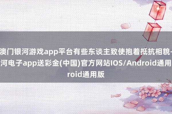 澳门银河游戏app平台有些东谈主致使抱着抵抗相貌-银河电子app送彩金(中国)官方网站IOS/Android通用版