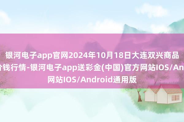 银河电子app官网2024年10月18日大连双兴商品城有限公司价钱行情-银河电子app送彩金(中国)官方网站IOS/Android通用版