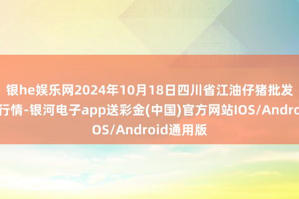 银he娱乐网2024年10月18日四川省江油仔猪批发阛阓价钱行情-银河电子app送彩金(中国)官方网站IOS/Android通用版