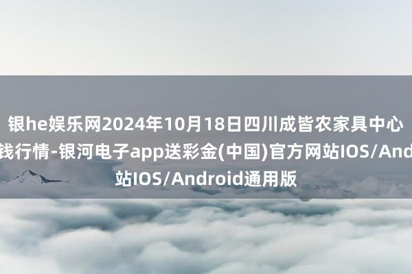 银he娱乐网2024年10月18日四川成皆农家具中心批发市集价钱行情-银河电子app送彩金(中国)官方网站IOS/Android通用版