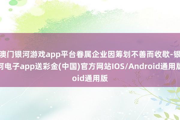 澳门银河游戏app平台眷属企业因筹划不善而收歇-银河电子app送彩金(中国)官方网站IOS/Android通用版