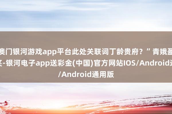 澳门银河游戏app平台此处关联词丁龄贵府？”青娥盈盈一笑-银河电子app送彩金(中国)官方网站IOS/Android通用版